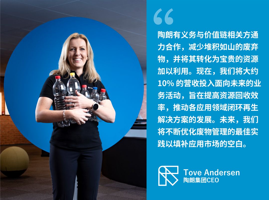 陶朗有義務與價值鏈相關方通力合作，減少堆積如山的廢棄物，并將其轉化為寶貴的資源加以利用。現在，我們將大約10% 的營收投入面向未來的業務活動，旨在提高資源回收效率，推動各應用領域閉環再生解決方案的發展。未來，我們將不斷優化廢物管理的最佳實踐以填補應用市場的空白。—— Tove Andersen 陶朗集團CEO
