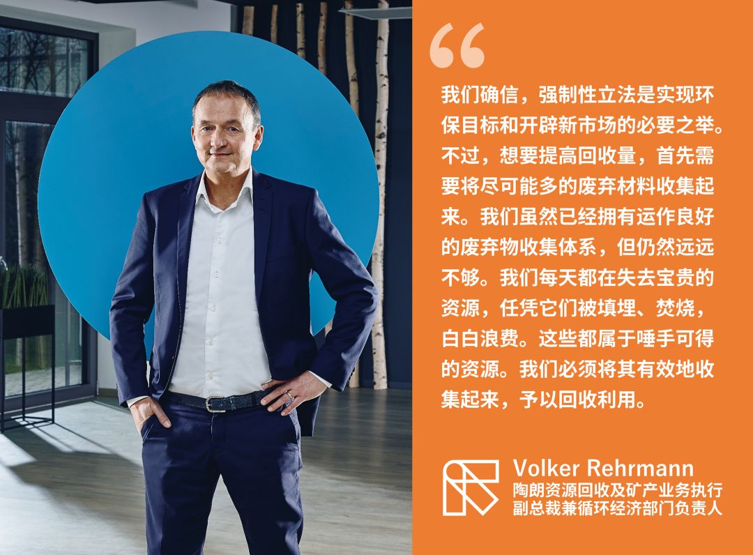“我們確信，強制性立法是實現環保目標和開辟新市場的必要之舉。不過，想要提高回收量，首先需要將盡可能多的廢棄材料收集起來。我們雖然已經擁有運作良好的廢棄物收集體系，但仍然遠遠不夠。我們每天都在失去寶貴的資源，任憑它們被填埋、焚燒，白白浪費。這些都屬于唾手可得的資源。我們必須將其有效地收集起來，予以回收利用。” —— Volker Rehrmann 陶朗資源回收及礦產業務執行副總裁兼循環經濟部門負責人